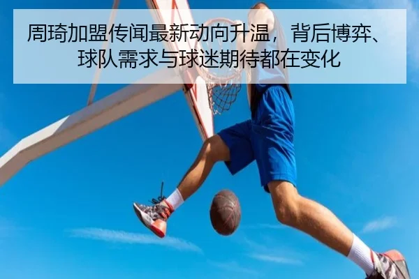 周琦加盟传闻最新动向升温，背后博弈、球队需求与球迷期待都在变化 - kaiyun
